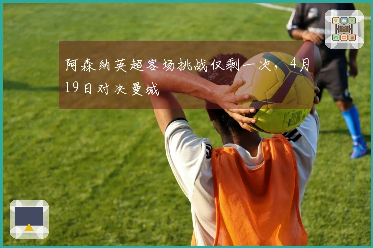 阿森纳英超客场挑战仅剩一次，4月19日对决曼城