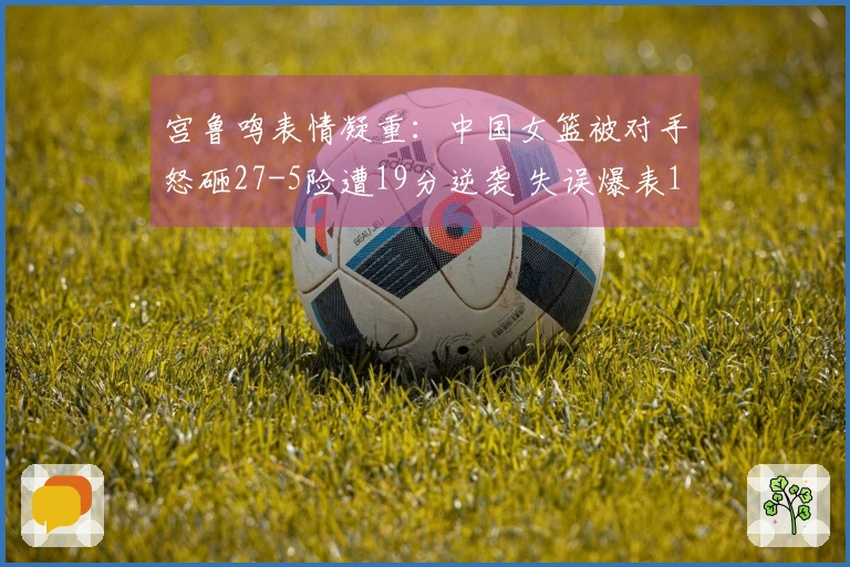 宫鲁鸣表情凝重：中国女篮被对手怒砸27-5险遭19分逆袭 失误爆表19次