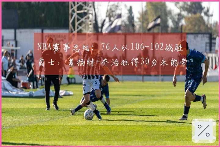 NBA赛事总结：76人以106-102战胜爵士，基扬特-乔治独得30分未能带队获胜