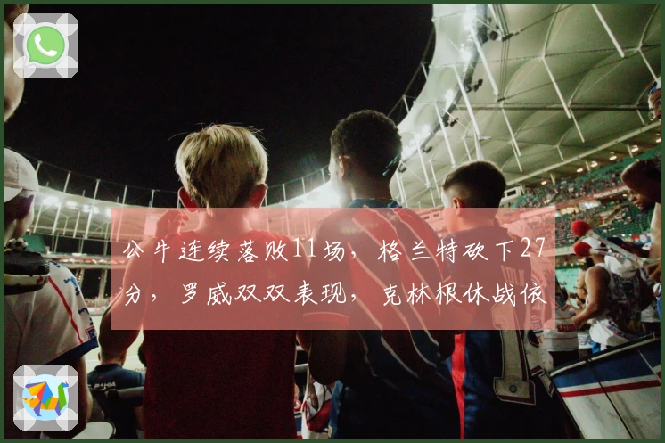 公牛连续落败11场，格兰特砍下27分，罗威双双表现，克林根休战依旧未上场