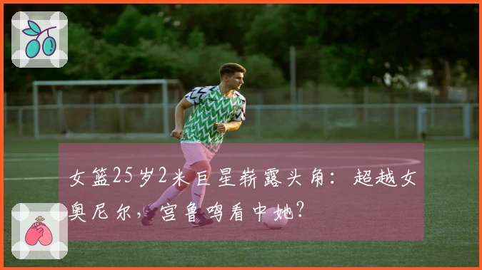 女篮25岁2米巨星崭露头角：超越女奥尼尔，宫鲁鸣看中她？
