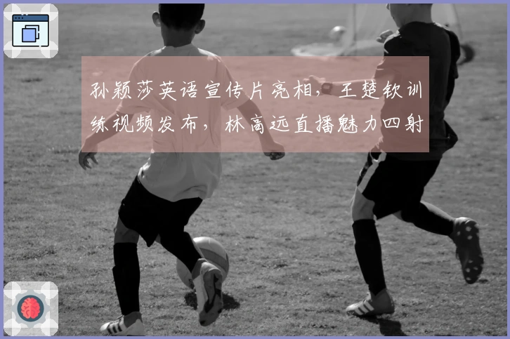 孙颖莎英语宣传片亮相，王楚钦训练视频发布，林高远直播魅力四射