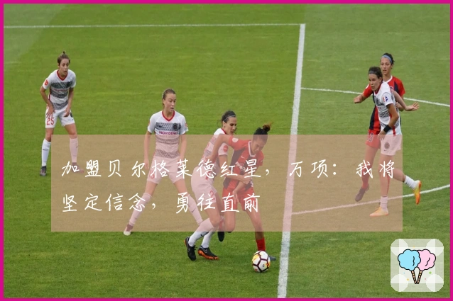 加盟贝尔格莱德红星，万项：我将坚定信念，勇往直前