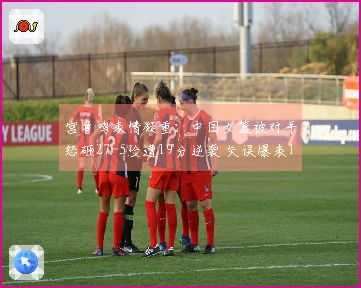 宫鲁鸣表情凝重：中国女篮被对手怒砸27-5险遭19分逆袭 失误爆表19次