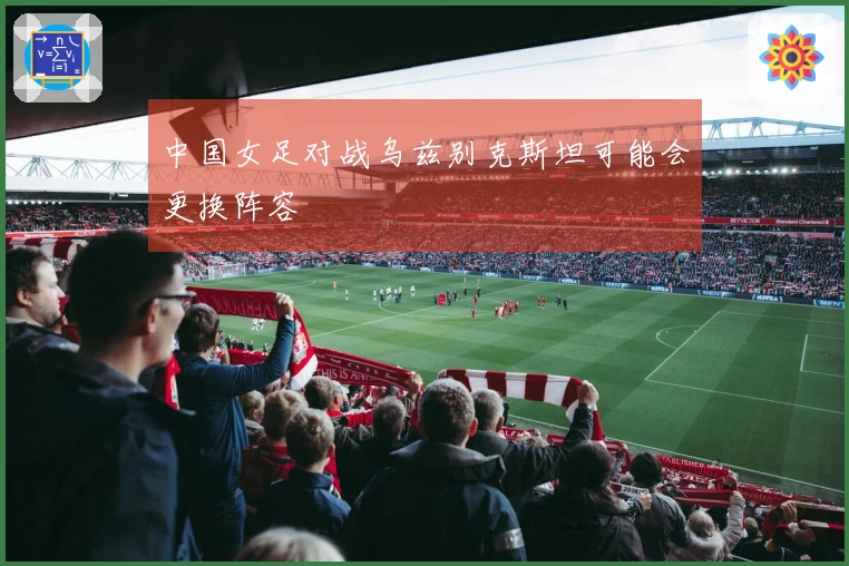中国女足对战乌兹别克斯坦可能会更换阵容
