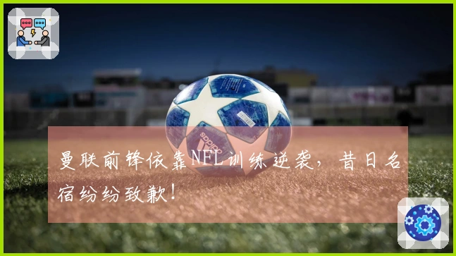 曼联前锋依靠NFL训练逆袭，昔日名宿纷纷致歉！