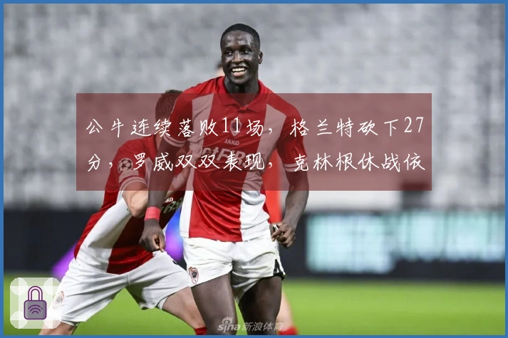 公牛连续落败11场，格兰特砍下27分，罗威双双表现，克林根休战依旧未上场