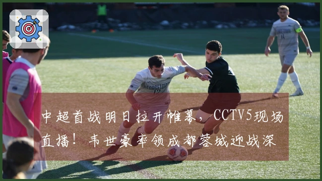 中超首战明日拉开帷幕，CCTV5现场直播！韦世豪率领成都蓉城迎战深圳新鹏城