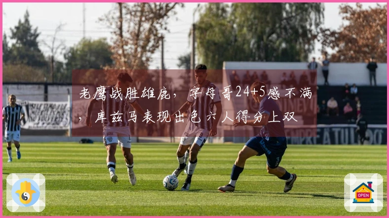 老鹰战胜雄鹿,字母哥24+5感不满,库兹马表现出色六人得分上双