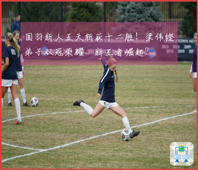 国羽新人五天斩获十二胜！梁伟铿弟子双冠荣耀，新王者崛起？