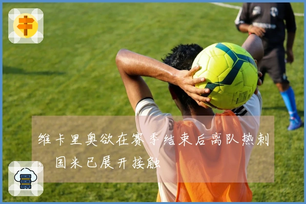 维卡里奥欲在赛季结束后离队热刺，国米已展开接触