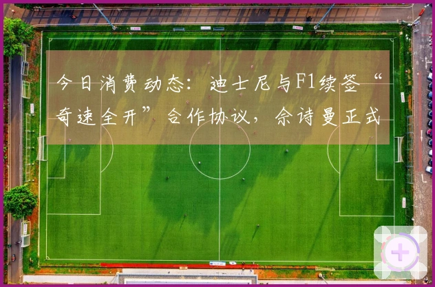 今日消费动态：迪士尼与F1续签“奇速全开”合作协议，佘诗曼正式成为施华洛世奇代言人