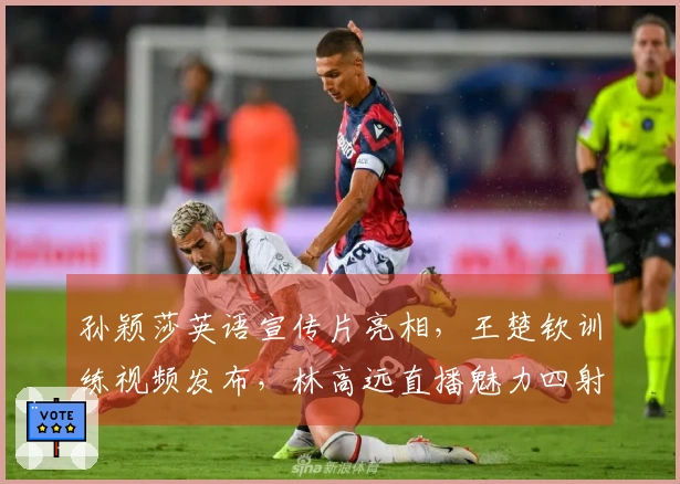 孙颖莎英语宣传片亮相，王楚钦训练视频发布，林高远直播魅力四射