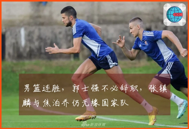 男篮连胜，郭士强不必辞职，张镇麟与焦泊乔仍无缘国家队