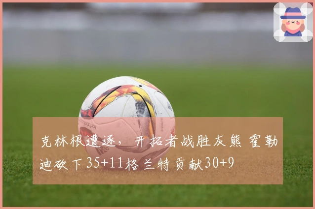 克林根遭逐，开拓者战胜灰熊 霍勒迪砍下35+11格兰特贡献30+9