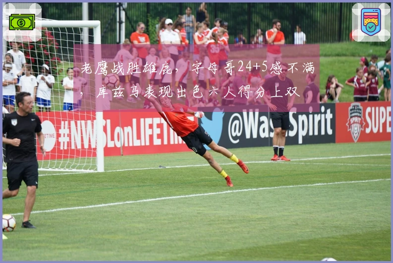 老鹰战胜雄鹿，字母哥24+5感不满，库兹马表现出色六人得分上双