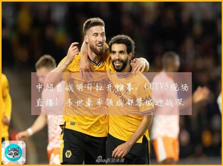 中超首战明日拉开帷幕，CCTV5现场直播！韦世豪率领成都蓉城迎战深圳新鹏城