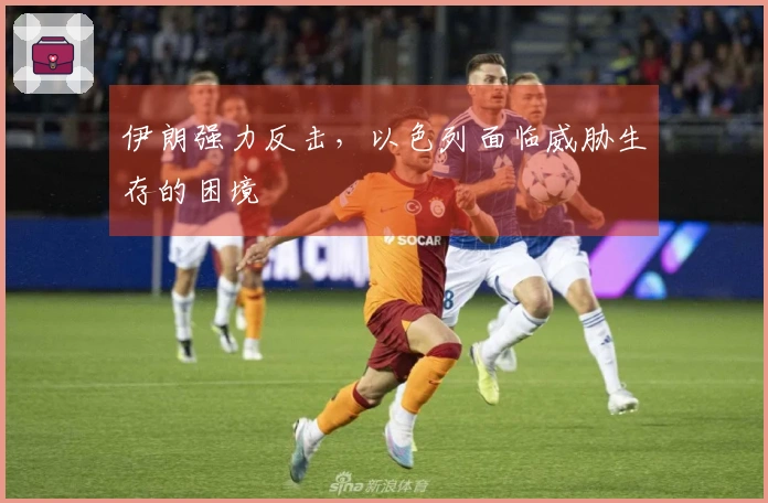 伊朗强力反击，以色列面临威胁生存的困境