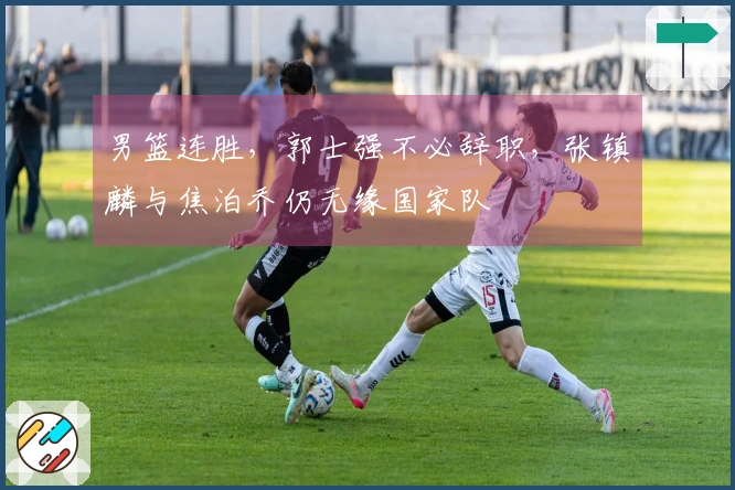 男篮连胜，郭士强不必辞职，张镇麟与焦泊乔仍无缘国家队