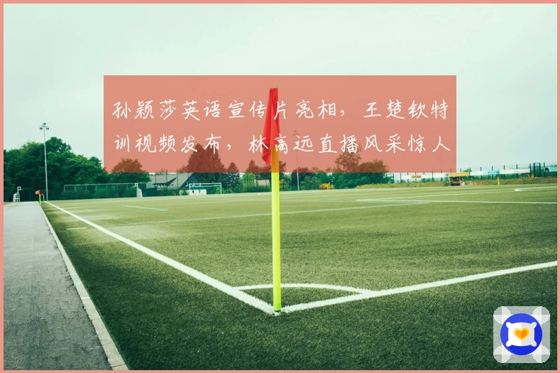 孙颖莎英语宣传片亮相，王楚钦特训视频发布，林高远直播风采惊人