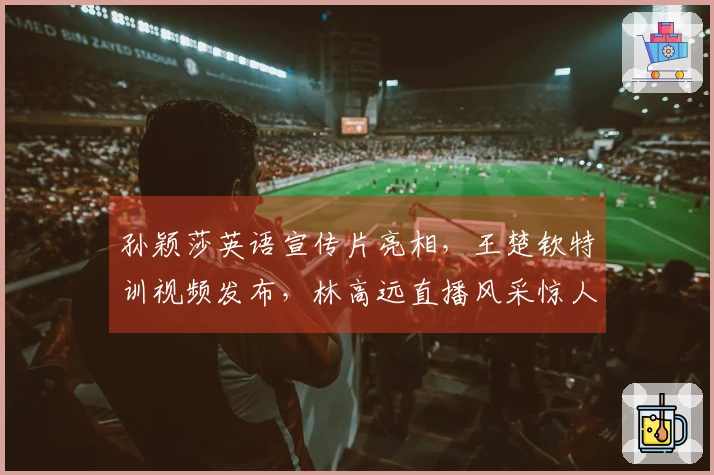 孙颖莎英语宣传片亮相,王楚钦特训视频发布,林高远直播风采惊人