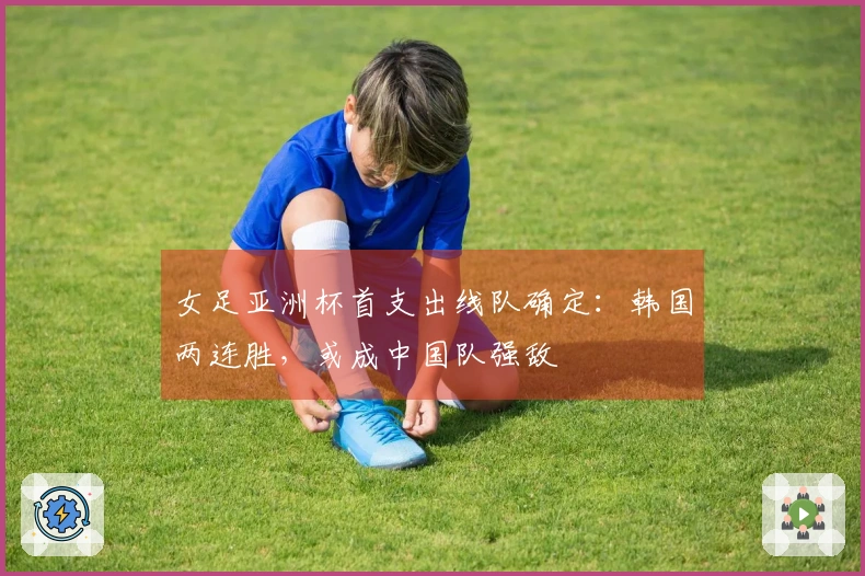 女足亚洲杯首支出线队确定：韩国两连胜，或成中国队强敌